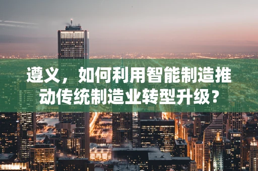 遵义，如何利用智能制造推动传统制造业转型升级？
