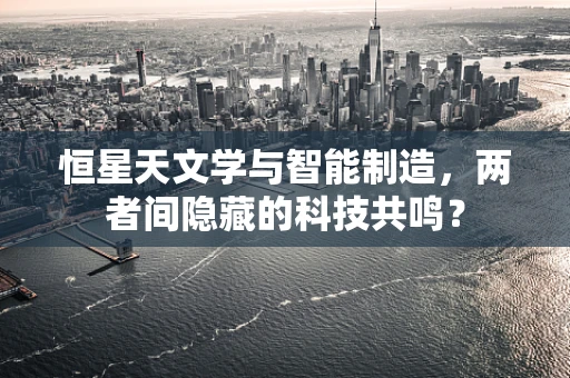 恒星天文学与智能制造，两者间隐藏的科技共鸣？