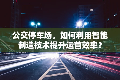 公交停车场，如何利用智能制造技术提升运营效率？