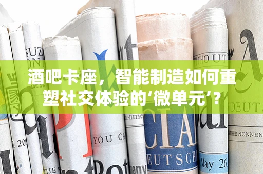 酒吧卡座，智能制造如何重塑社交体验的‘微单元’？
