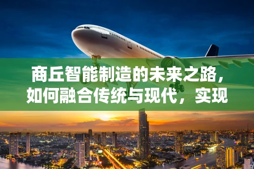 商丘智能制造的未来之路，如何融合传统与现代，实现产业升级？