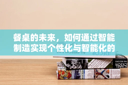 餐桌的未来，如何通过智能制造实现个性化与智能化的融合？