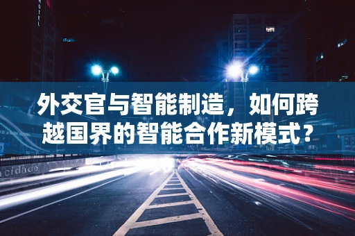 外交官与智能制造，如何跨越国界的智能合作新模式？