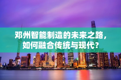 邓州智能制造的未来之路，如何融合传统与现代？