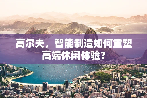 高尔夫，智能制造如何重塑高端休闲体验？
