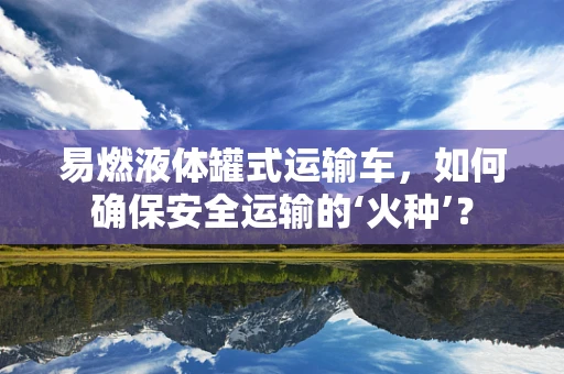 易燃液体罐式运输车，如何确保安全运输的‘火种’？