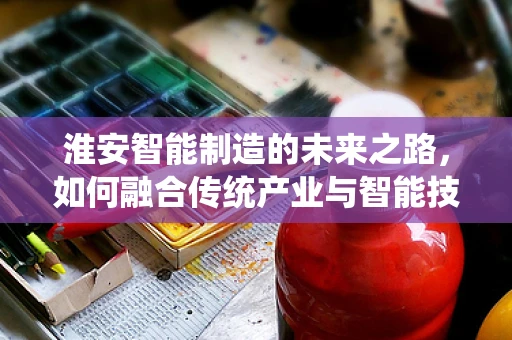 淮安智能制造的未来之路，如何融合传统产业与智能技术？