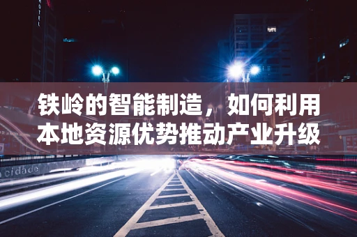 铁岭的智能制造，如何利用本地资源优势推动产业升级？
