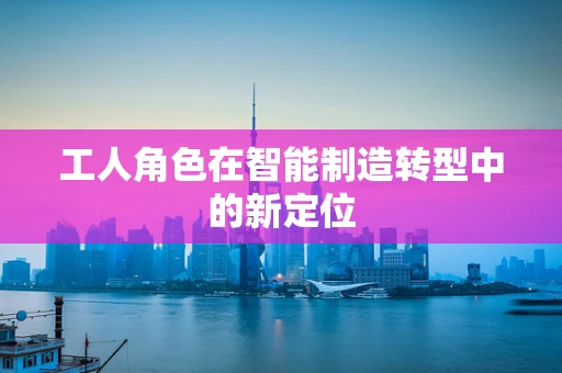 工人角色在智能制造转型中的新定位