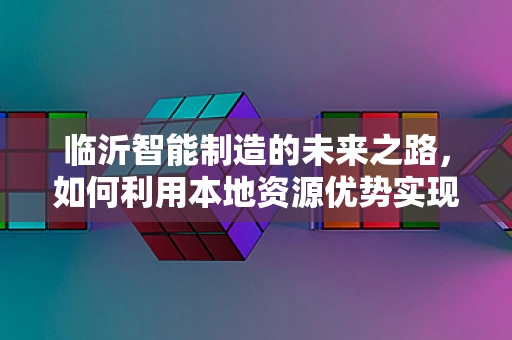 临沂智能制造的未来之路，如何利用本地资源优势实现产业升级？