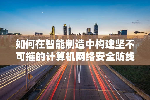 如何在智能制造中构建坚不可摧的计算机网络安全防线？