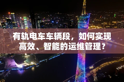 有轨电车车辆段，如何实现高效、智能的运维管理？