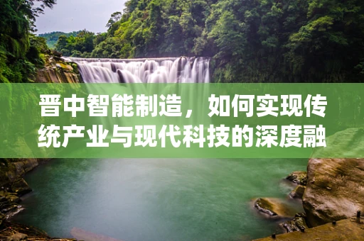 晋中智能制造，如何实现传统产业与现代科技的深度融合？