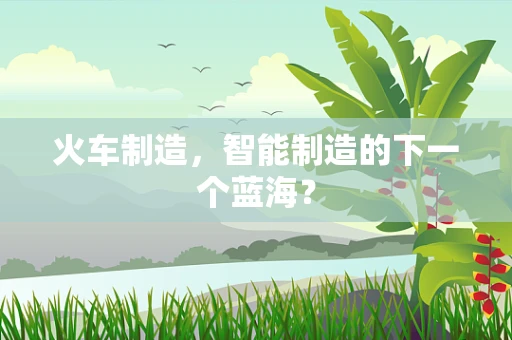 火车制造，智能制造的下一个蓝海？