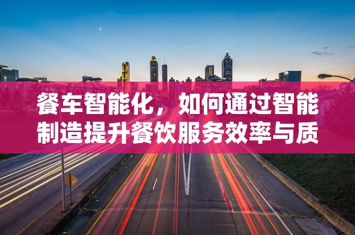 餐车智能化，如何通过智能制造提升餐饮服务效率与质量？