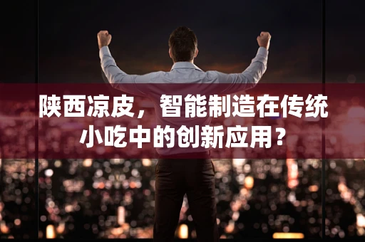 陕西凉皮，智能制造在传统小吃中的创新应用？