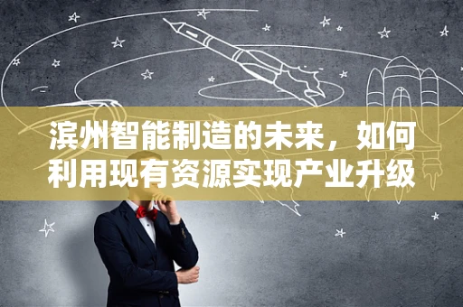 滨州智能制造的未来，如何利用现有资源实现产业升级？
