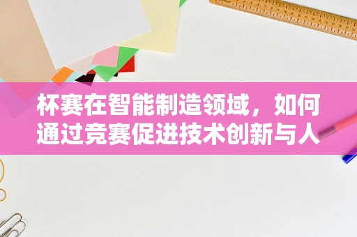 杯赛在智能制造领域，如何通过竞赛促进技术创新与人才培养？
