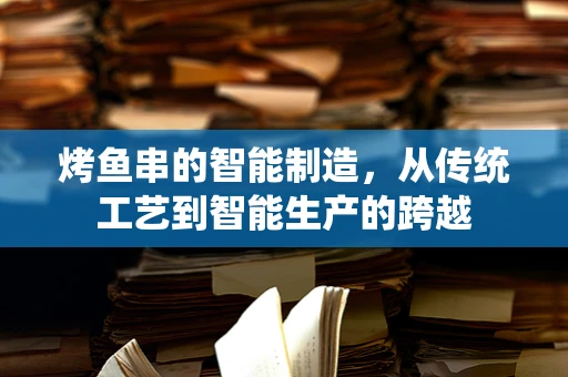 烤鱼串的智能制造，从传统工艺到智能生产的跨越