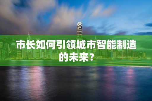市长如何引领城市智能制造的未来？