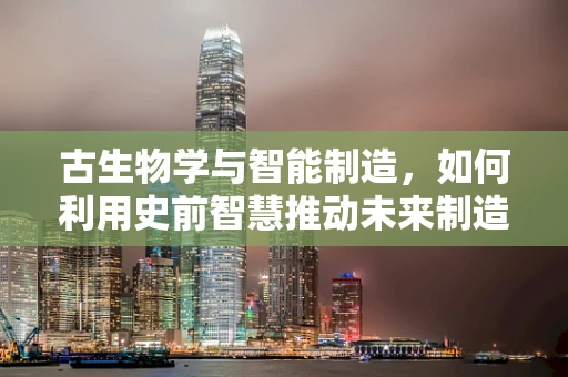 古生物学与智能制造，如何利用史前智慧推动未来制造？