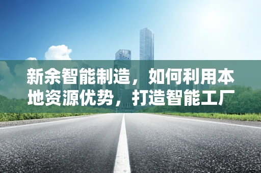 新余智能制造，如何利用本地资源优势，打造智能工厂的新余模式？