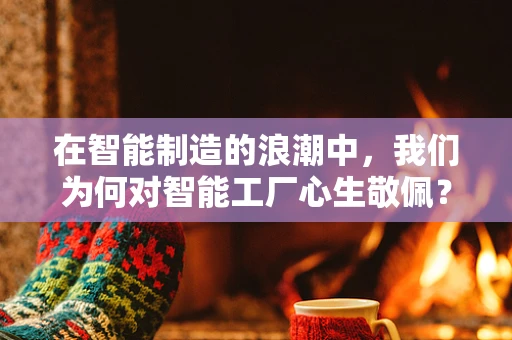 在智能制造的浪潮中，我们为何对智能工厂心生敬佩？