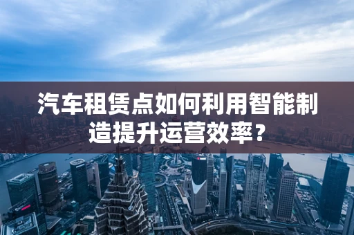 汽车租赁点如何利用智能制造提升运营效率？