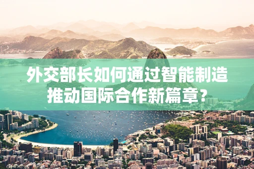 外交部长如何通过智能制造推动国际合作新篇章？