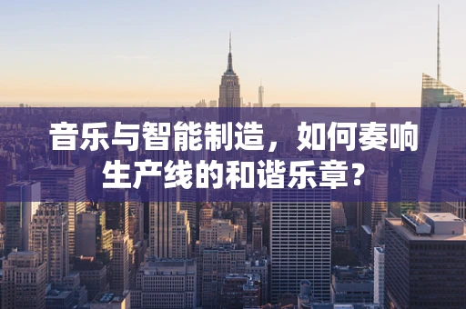 音乐与智能制造，如何奏响生产线的和谐乐章？