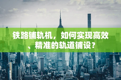 铁路铺轨机，如何实现高效、精准的轨道铺设？