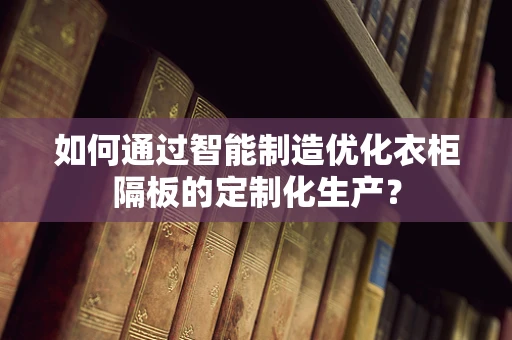 如何通过智能制造优化衣柜隔板的定制化生产？