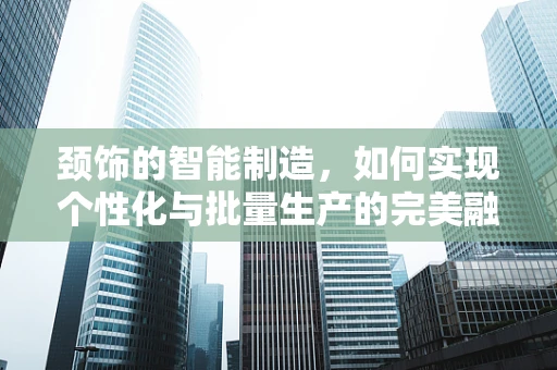 颈饰的智能制造，如何实现个性化与批量生产的完美融合？