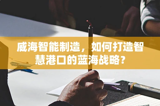 威海智能制造，如何打造智慧港口的蓝海战略？