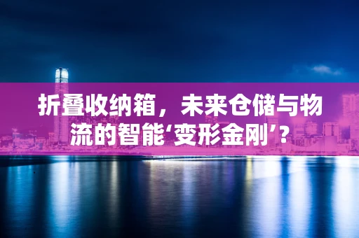 折叠收纳箱，未来仓储与物流的智能‘变形金刚’？