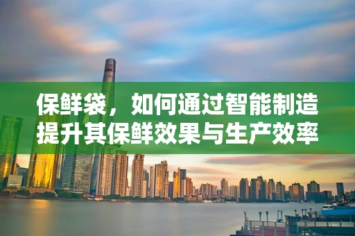 保鲜袋，如何通过智能制造提升其保鲜效果与生产效率？