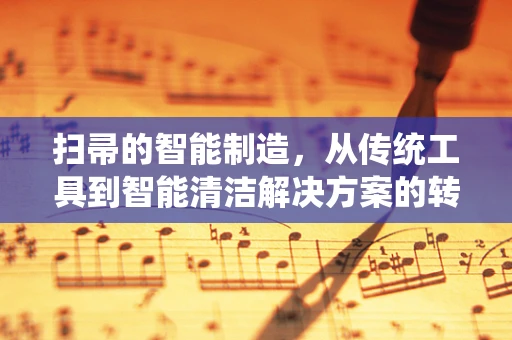 扫帚的智能制造，从传统工具到智能清洁解决方案的转型