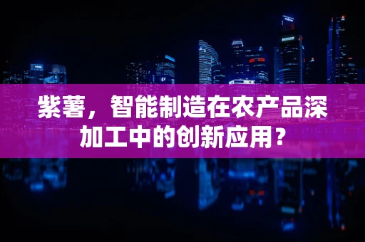 紫薯，智能制造在农产品深加工中的创新应用？
