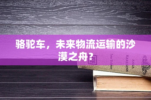 骆驼车，未来物流运输的沙漠之舟？