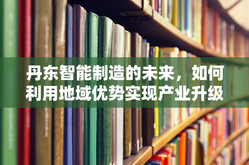 丹东智能制造的未来，如何利用地域优势实现产业升级？