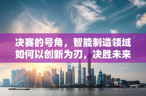 决赛的号角，智能制造领域如何以创新为刃，决胜未来？