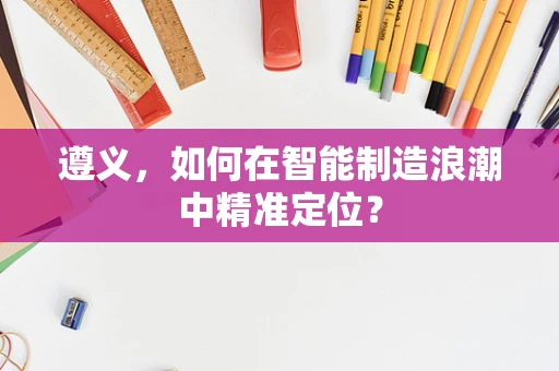 遵义，如何在智能制造浪潮中精准定位？