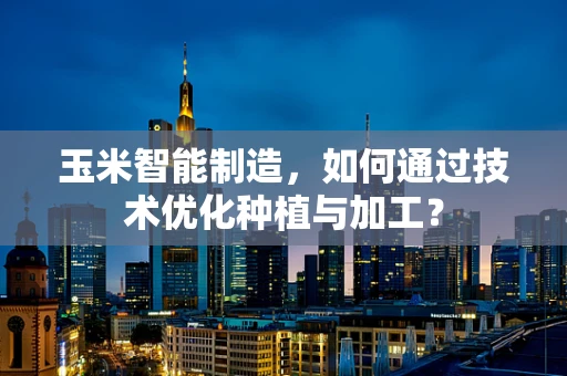 玉米智能制造，如何通过技术优化种植与加工？