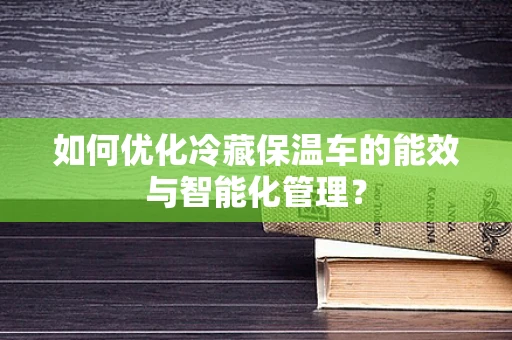 如何优化冷藏保温车的能效与智能化管理？