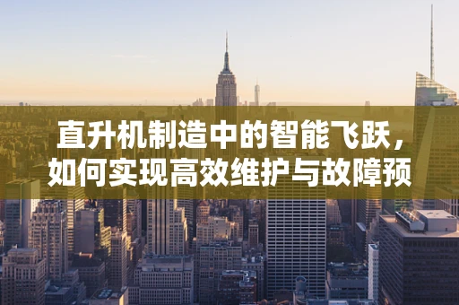 直升机制造中的智能飞跃，如何实现高效维护与故障预测？