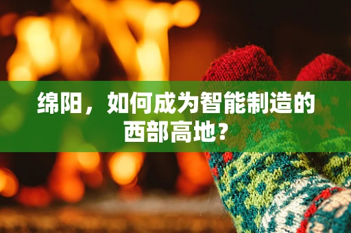 绵阳，如何成为智能制造的西部高地？