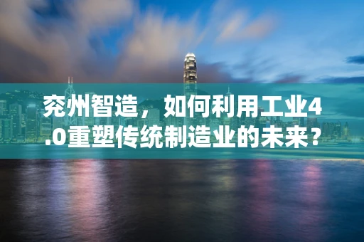 兖州智造，如何利用工业4.0重塑传统制造业的未来？
