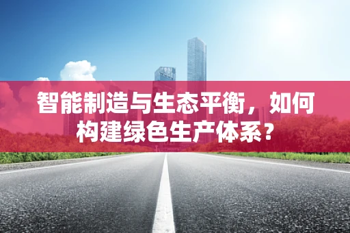 智能制造与生态平衡，如何构建绿色生产体系？