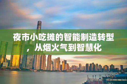 夜市小吃摊的智能制造转型，从烟火气到智慧化