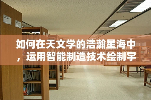 如何在天文学的浩瀚星海中，运用智能制造技术绘制宇宙导航图？